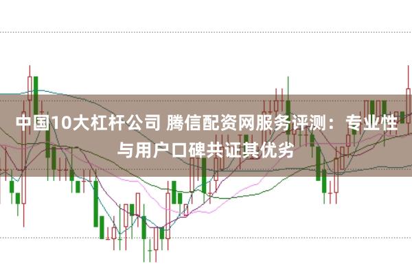 中国10大杠杆公司 腾信配资网服务评测：专业性与用户口碑共证其优劣