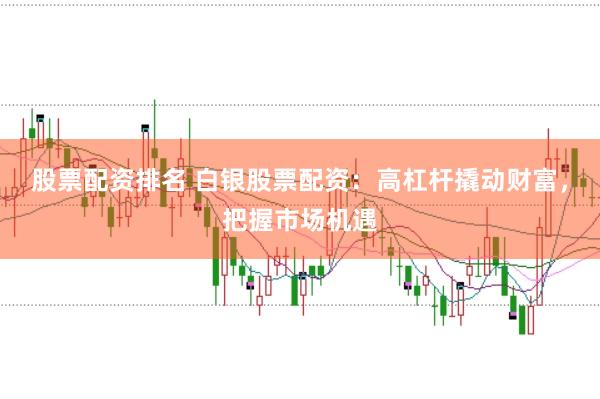 股票配资排名 白银股票配资：高杠杆撬动财富，把握市场机遇