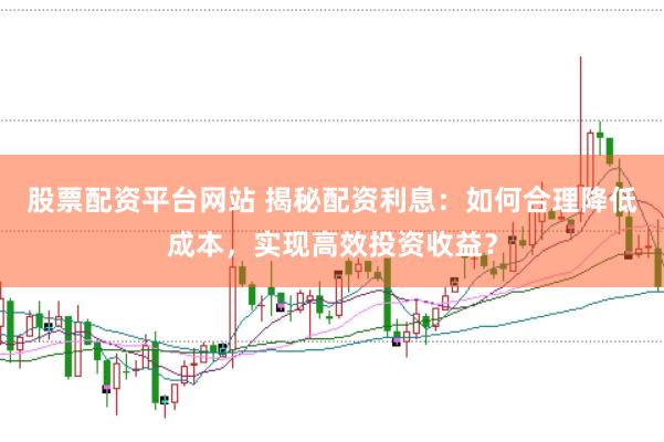 股票配资平台网站 揭秘配资利息：如何合理降低成本，实现高效投资收益？