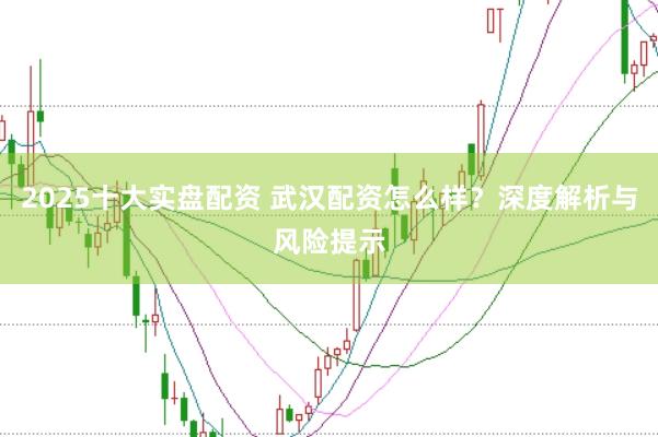 2025十大实盘配资 武汉配资怎么样？深度解析与风险提示