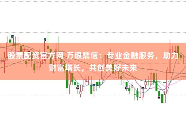 股票配资官方网 万银鼎信：专业金融服务，助力财富增长，共创美好未来