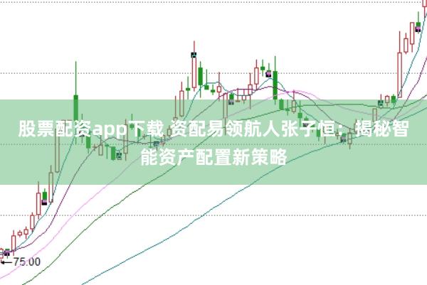 股票配资app下载 资配易领航人张子恒：揭秘智能资产配置新策略