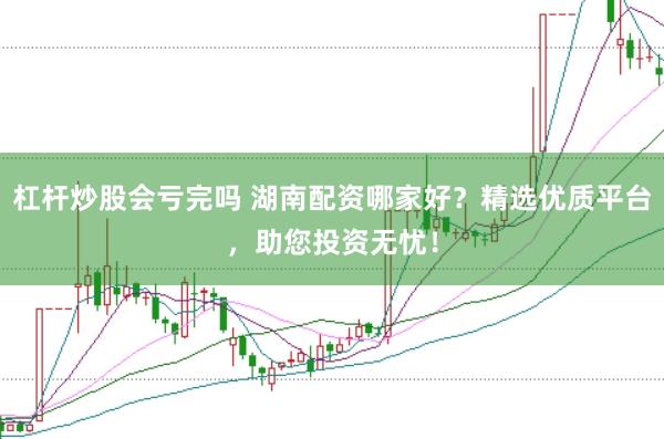 杠杆炒股会亏完吗 湖南配资哪家好？精选优质平台，助您投资无忧！