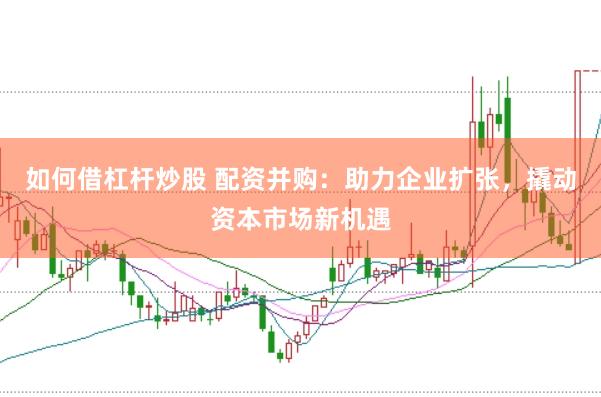 如何借杠杆炒股 配资并购：助力企业扩张，撬动资本市场新机遇