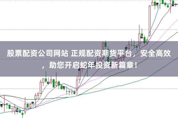 股票配资公司网站 正规配资期货平台，安全高效，助您开启蛇年投资新篇章！