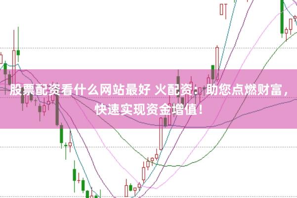 股票配资看什么网站最好 火配资：助您点燃财富，快速实现资金增值！