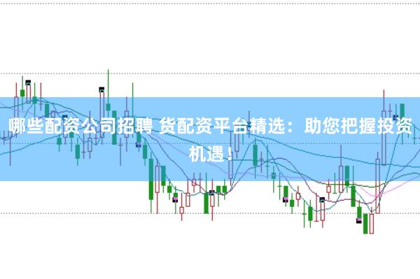 哪些配资公司招聘 货配资平台精选：助您把握投资机遇！
