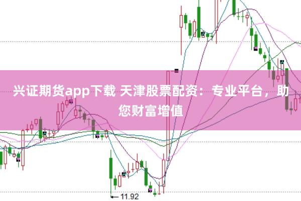 兴证期货app下载 天津股票配资：专业平台，助您财富增值