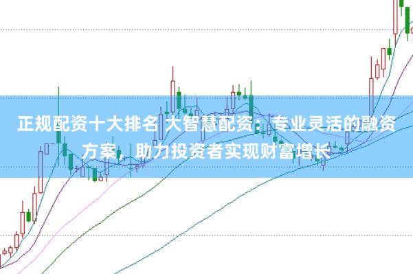 正规配资十大排名 大智慧配资：专业灵活的融资方案，助力投资者实现财富增长