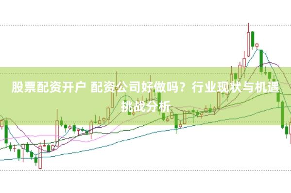 股票配资开户 配资公司好做吗？行业现状与机遇挑战分析