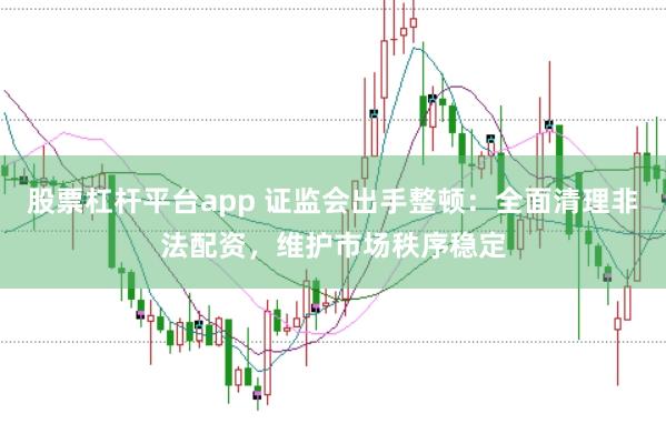 股票杠杆平台app 证监会出手整顿：全面清理非法配资，维护市场秩序稳定