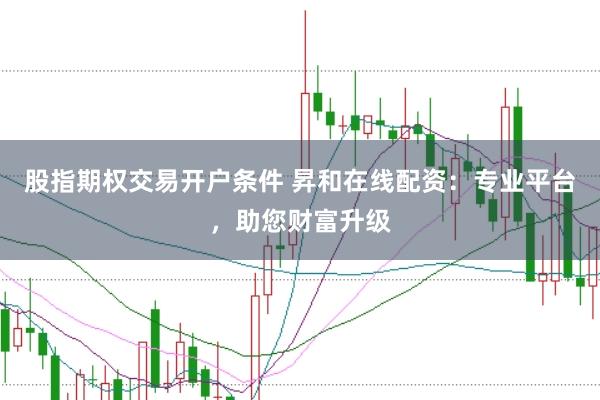 股指期权交易开户条件 昇和在线配资：专业平台，助您财富升级