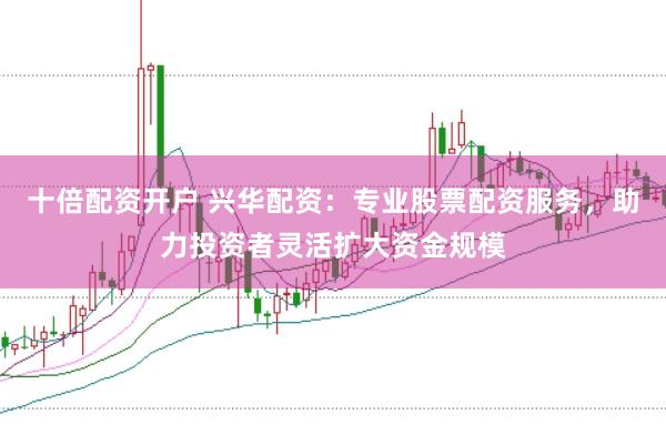 十倍配资开户 兴华配资:专业股票配资服务,助力投资者灵活扩大资金规模