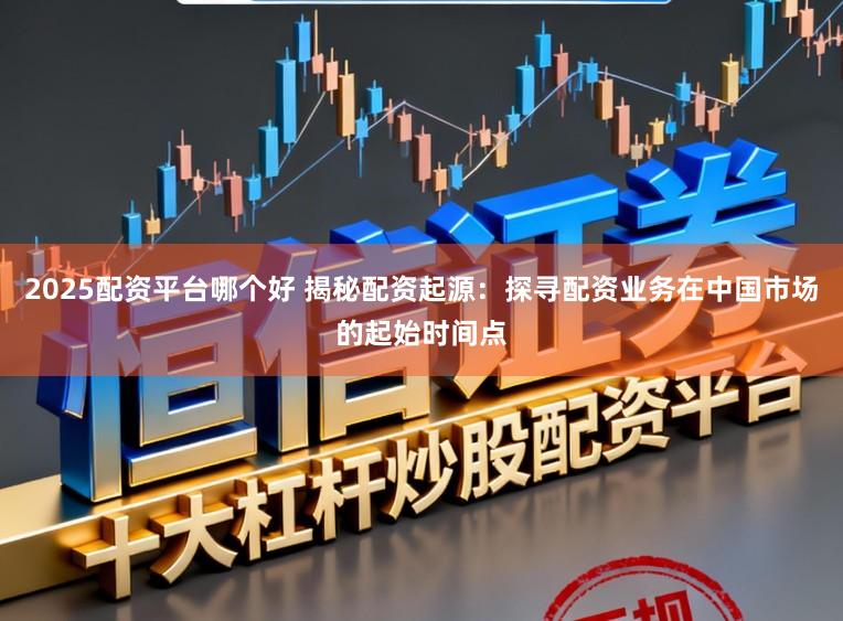 2025配资平台哪个好 揭秘配资起源:探寻配资业务在中国市场的起始时间点