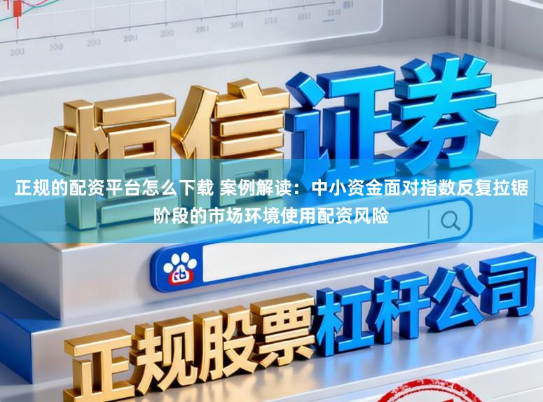 正规的配资平台怎么下载 案例解读：中小资金面对指数反复拉锯阶段的市场环境使用配资风险