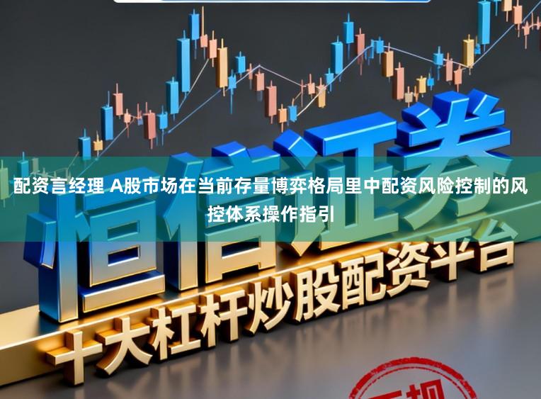 配资言经理 A股市场在当前存量博弈格局里中配资风险控制的风控体系操作指引